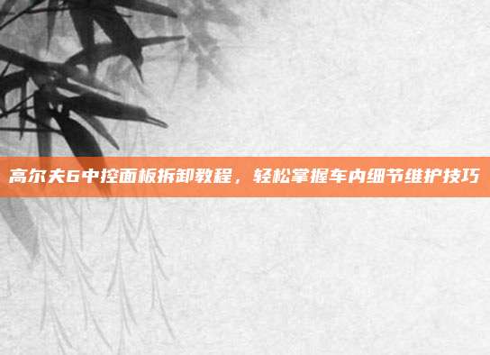 高尔夫6中控面板拆卸教程,轻松掌握车内细节维护技巧