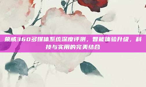 荣威360多媒体系统深度评测,智能体验升级,科技与实用的完美结合