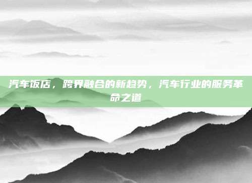 汽车饭店,跨界融合的新趋势,汽车行业的服务革命之道