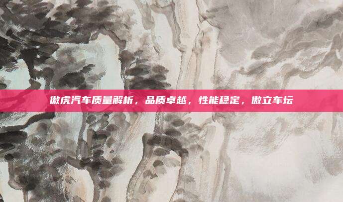 傲虎汽车质量解析,品质卓越,性能稳定,傲立车坛