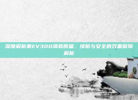 深度解析秦EV300满载质量,续航与安全的双重保障解析