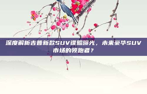 深度解析吉普新款SUV谍照曝光,未来豪华SUV市场的领跑者?