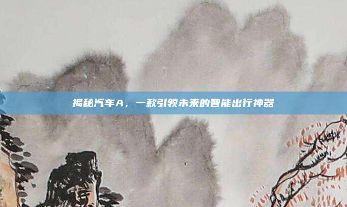 揭秘汽车A,一款引领未来的智能出行神器