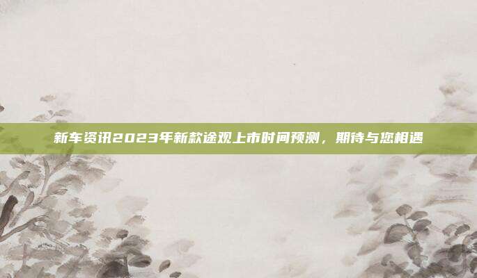 新车资讯2023年新款途观上市时间预测,期待与您相遇