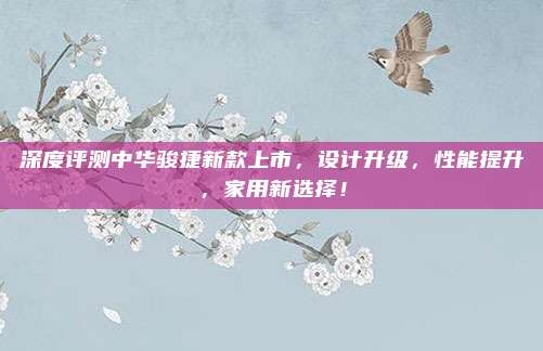 深度评测中华骏捷新款上市,设计升级,性能提升,家用新选择!