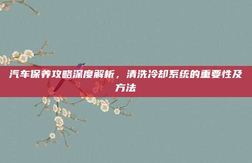 汽车保养攻略深度解析,清洗冷却系统的重要性及方法
