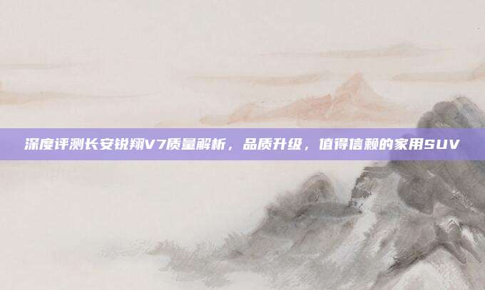 深度评测长安锐翔V7质量解析,品质升级,值得信赖的家用SUV