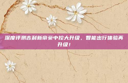 深度评测吉利新帝豪中控大升级,智能出行体验再升级!