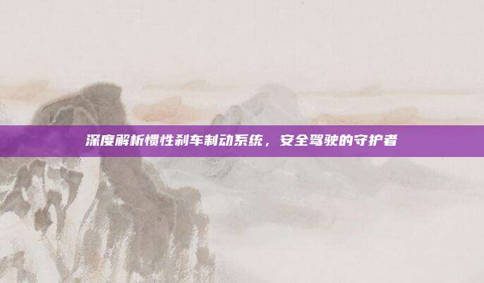 深度解析惯性刹车制动系统,安全驾驶的守护者