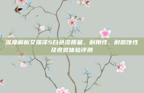 深度解析艾瑞泽5白色漆质量,耐用性、耐腐蚀性及视觉体验评测