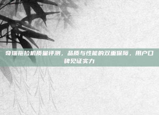奇瑞拖拉机质量评测,品质与性能的双重保障,用户口碑见证实力