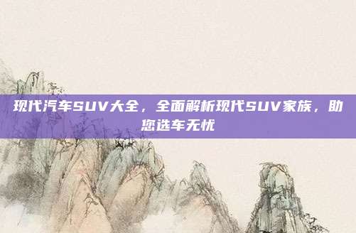 现代汽车SUV大全,全面解析现代SUV家族,助您选车无忧