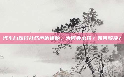 汽车自动挡挂档声响揭秘,为何会出现?如何解决?