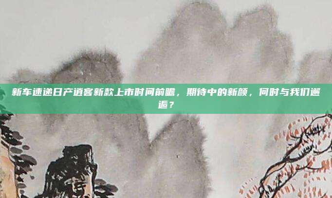 新车速递日产逍客新款上市时间前瞻,期待中的新颜,何时与我们邂逅?