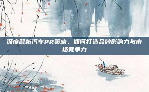 深度解析汽车PR策略,如何打造品牌影响力与市场竞争力