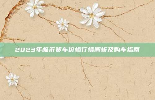 2023年临沂货车价格行情解析及购车指南