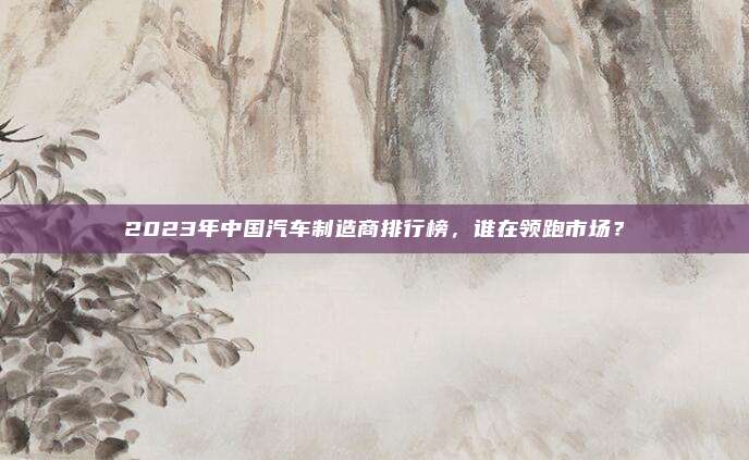 2023年中国汽车制造商排行榜,谁在领跑市场?