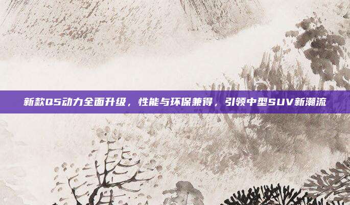 新款Q5动力全面升级,性能与环保兼得,引领中型SUV新潮流