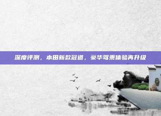 深度评测,本田新款冠道,豪华驾乘体验再升级