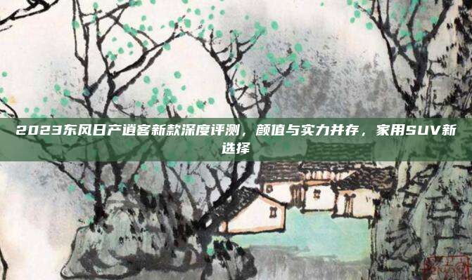 2023东风日产逍客新款深度评测,颜值与实力并存,家用SUV新选择