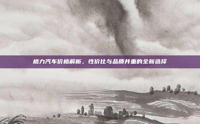 格力汽车价格解析,性价比与品质并重的全新选择