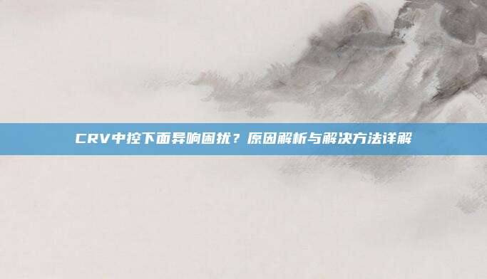 CRV中控下面异响困扰?原因解析与解决方法详解