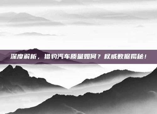 深度解析,猎豹汽车质量如何?权威数据揭秘!