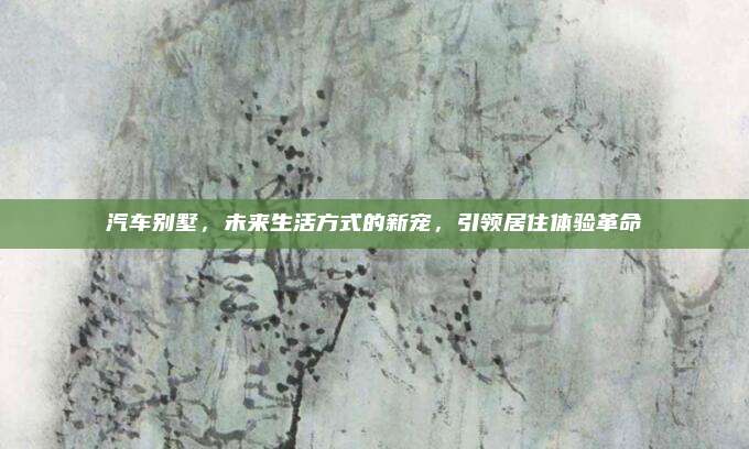 汽车别墅,未来生活方式的新宠,引领居住体验革命
