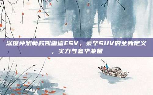 深度评测新款凯雷德ESV,豪华SUV的全新定义,实力与奢华兼备