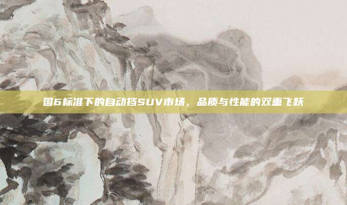国6标准下的自动挡SUV市场,品质与性能的双重飞跃