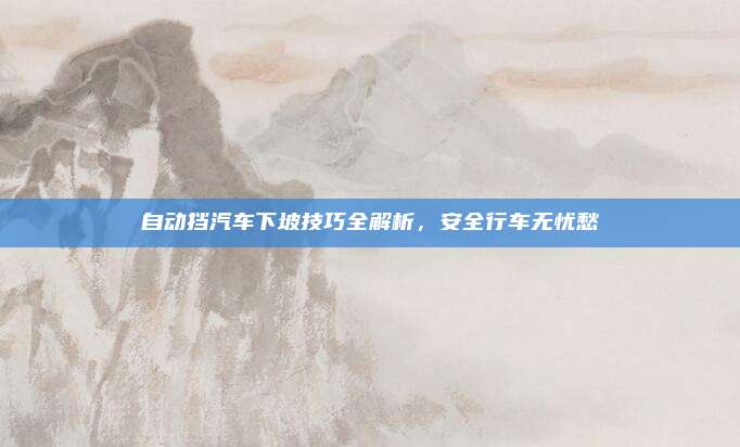 自动挡汽车下坡技巧全解析,安全行车无忧愁