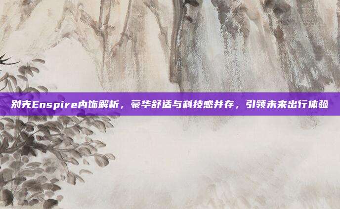 别克Enspire内饰解析,豪华舒适与科技感并存,引领未来出行体验