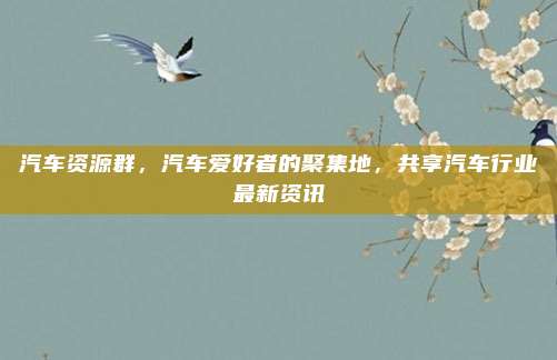 汽车资源群,汽车爱好者的聚集地,共享汽车行业最新资讯