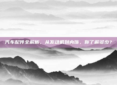 汽车配件全解析,从发动机到内饰,你了解多少?