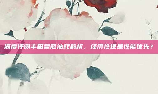 深度评测丰田皇冠油耗解析,经济性还是性能优先?