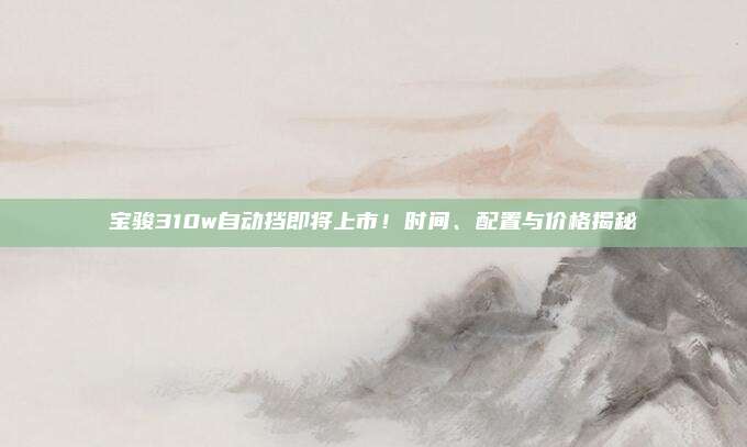 宝骏310w自动挡即将上市!时间、配置与价格揭秘