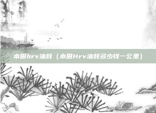 本田hrv油耗(本田Hrv油耗多少钱一公里)