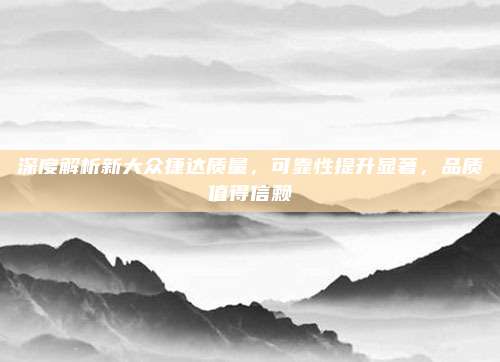 深度解析新大众捷达质量,可靠性提升显著,品质值得信赖