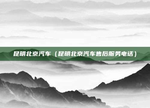 昆明北京汽车(昆明北京汽车售后服务电话)