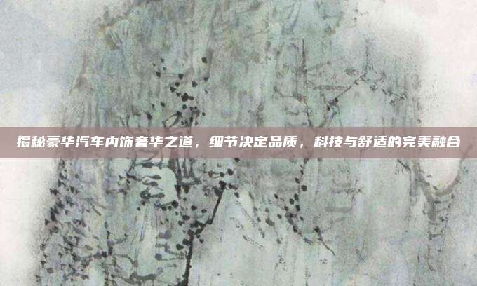 揭秘豪华汽车内饰奢华之道,细节决定品质,科技与舒适的完美融合