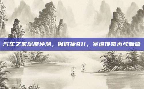 汽车之家深度评测,保时捷911,赛道传奇再续新篇