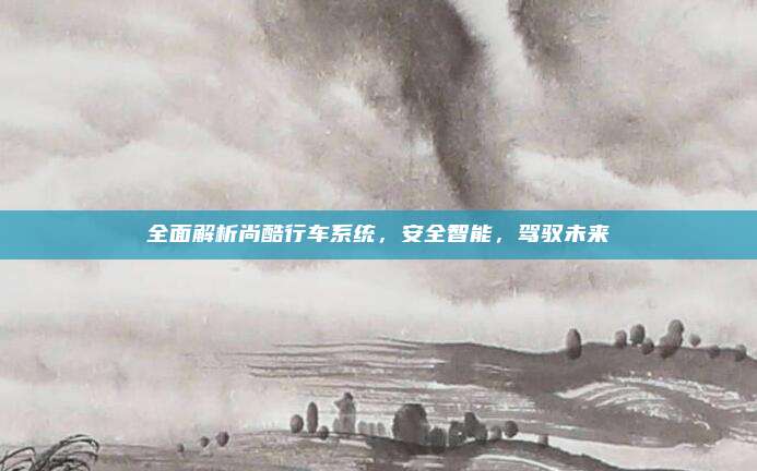 全面解析尚酷行车系统,安全智能,驾驭未来