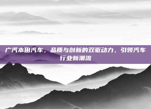 广汽本田汽车,品质与创新的双驱动力,引领汽车行业新潮流