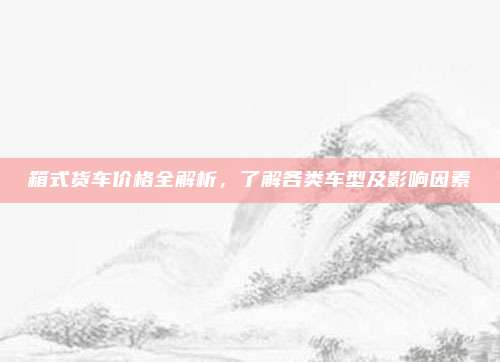 箱式货车价格全解析,了解各类车型及影响因素