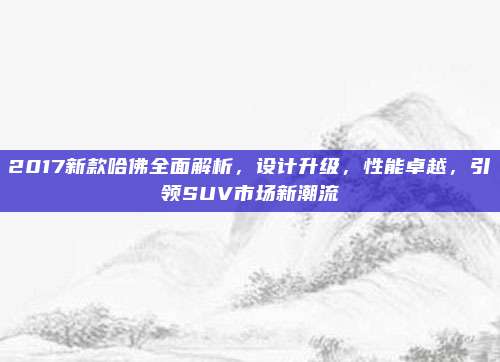 2017新款哈佛全面解析,设计升级,性能卓越,引领SUV市场新潮流