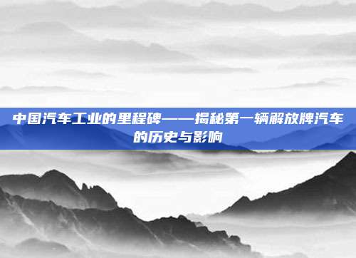 中国汽车工业的里程碑——揭秘第一辆解放牌汽车的历史与影响