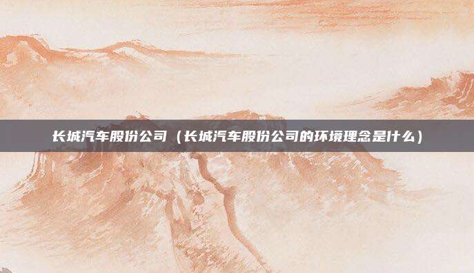 长城汽车股份公司（长城汽车股份公司的环境理念是什么）
