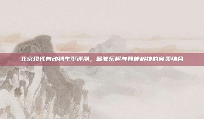 北京现代自动挡车型评测,驾驶乐趣与智能科技的完美结合