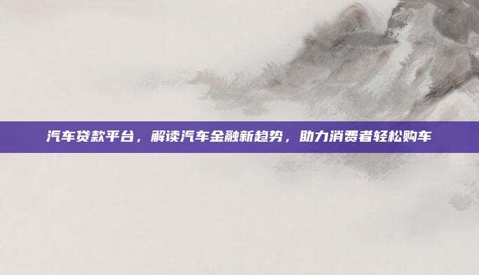 汽车贷款平台,解读汽车金融新趋势,助力消费者轻松购车