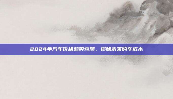 2024年汽车价格趋势预测,揭秘未来购车成本